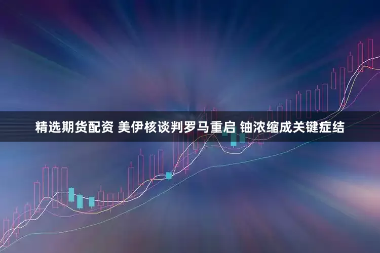 精选期货配资 美伊核谈判罗马重启 铀浓缩成关键症结