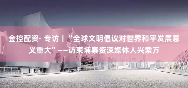 金控配资· 专访｜“全球文明倡议对世界和平发展意义重大”——访柬埔寨资深媒体人兴索万