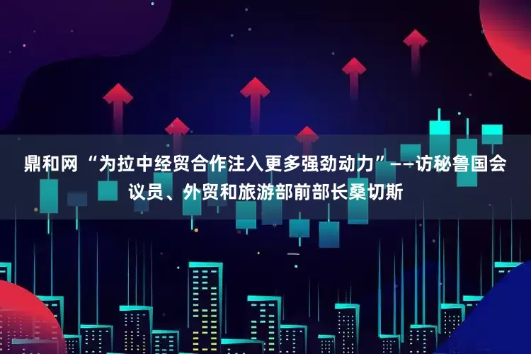 鼎和网 “为拉中经贸合作注入更多强劲动力”——访秘鲁国会议员、外贸和旅游部前部长桑切斯