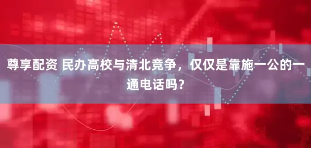 尊享配资 民办高校与清北竞争，仅仅是靠施一公的一通电话吗？