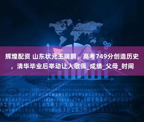 辉煌配资 山东状元王端鹏，高考749分创造历史，清华毕业后举动让人敬佩_成绩_父母_时间