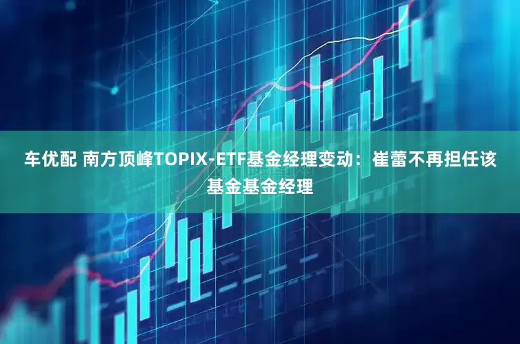 车优配 南方顶峰TOPIX-ETF基金经理变动：崔蕾不再担任该基金基金经理