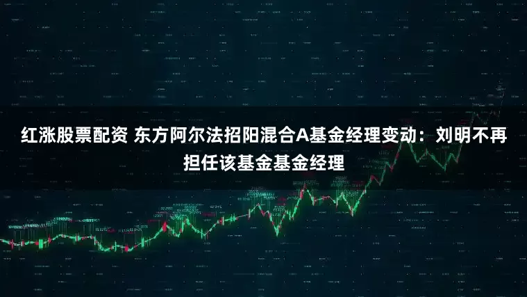 红涨股票配资 东方阿尔法招阳混合A基金经理变动：刘明不再担任该基金基金经理