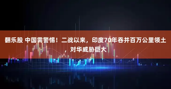 翻乐股 中国需警惕！二战以来，印度70年吞并百万公里领土，对华威胁巨大