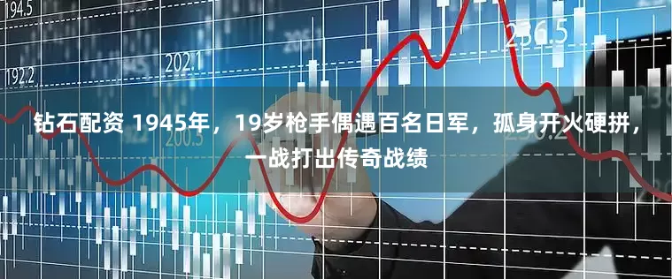 钻石配资 1945年，19岁枪手偶遇百名日军，孤身开火硬拼，一战打出传奇战绩