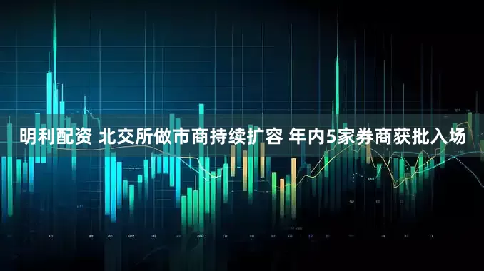 明利配资 北交所做市商持续扩容 年内5家券商获批入场