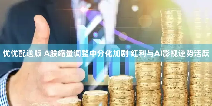 优优配送版 A股缩量调整中分化加剧 红利与AI影视逆势活跃